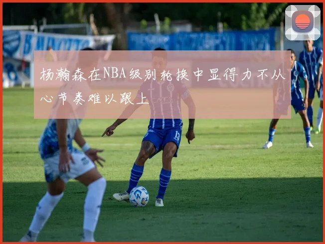 杨瀚森在NBA级别轮换中显得力不从心节奏难以跟上