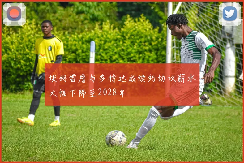 埃姆雷詹与多特达成续约协议薪水大幅下降至2028年