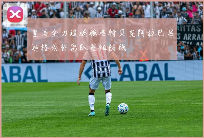 皇马全力追逐施洛特贝克阿拉巴吕迪格或将离队重组防线