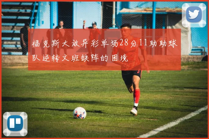 福克斯大放异彩单场28分11助助球队逆转文班缺阵的困境