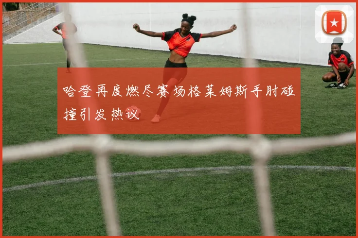 哈登再度燃尽赛场格莱姆斯手肘碰撞引发热议