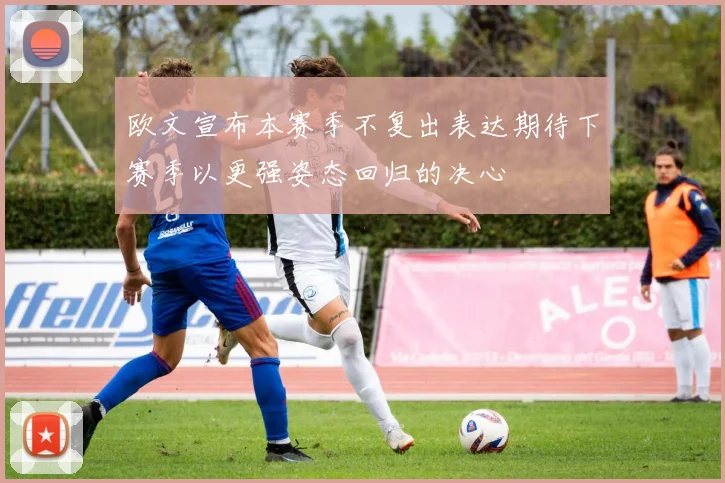 欧文宣布本赛季不复出表达期待下赛季以更强姿态回归的决心
