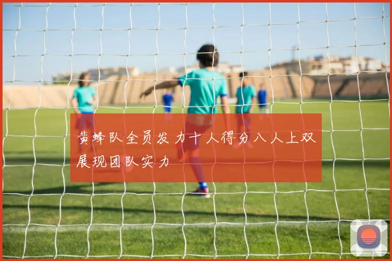 黄蜂队全员发力十人得分八人上双展现团队实力