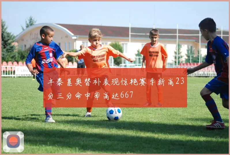 丰泰基奥替补表现惊艳赛季新高23分三分命中率高达667