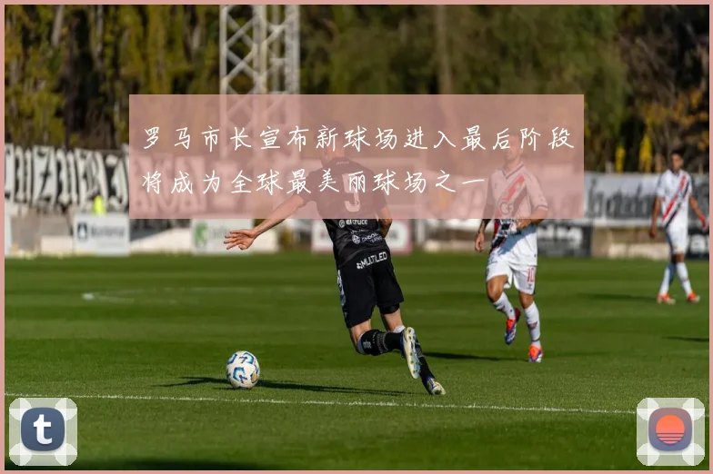 罗马市长宣布新球场进入最后阶段将成为全球最美丽球场之一