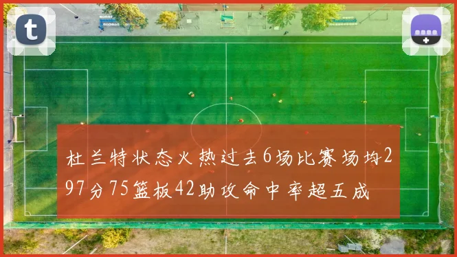 杜兰特状态火热过去6场比赛场均297分75篮板42助攻命中率超五成