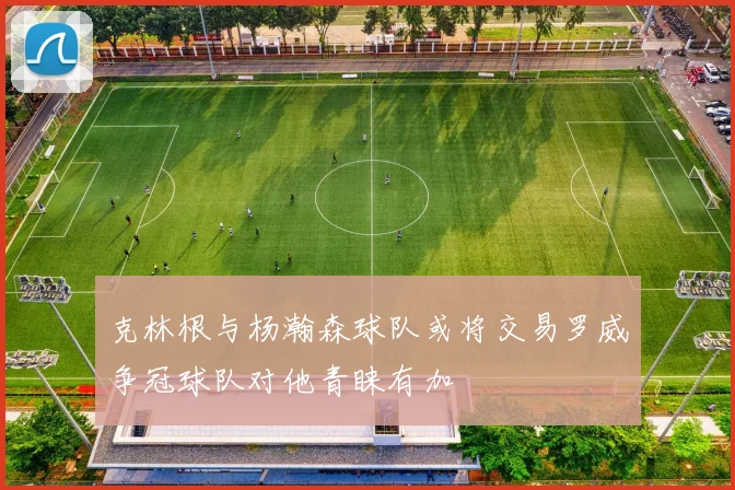克林根与杨瀚森球队或将交易罗威争冠球队对他青睐有加