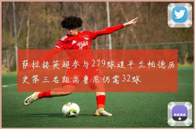 萨拉赫英超参与279球追平兰帕德历史第三名距离鲁尼仍需32球