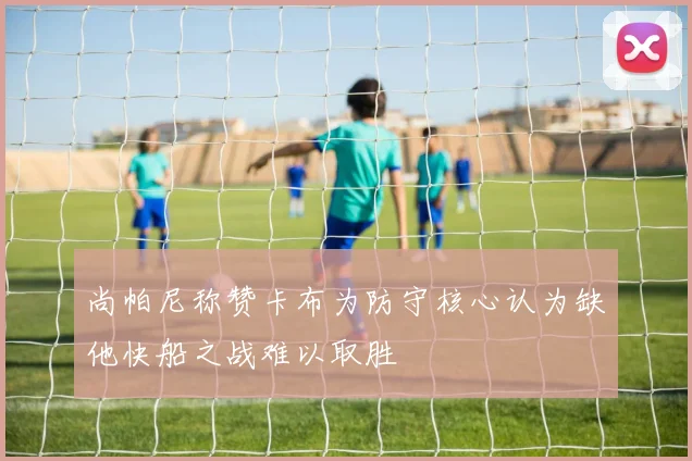 尚帕尼称赞卡布为防守核心认为缺他快船之战难以取胜
