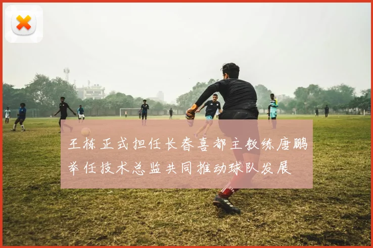 王栋正式担任长春喜都主教练唐鹏举任技术总监共同推动球队发展