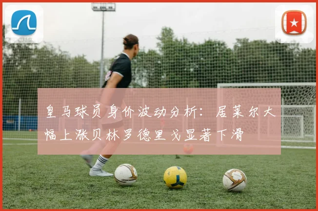 皇马球员身价波动分析：居莱尔大幅上涨贝林罗德里戈显著下滑