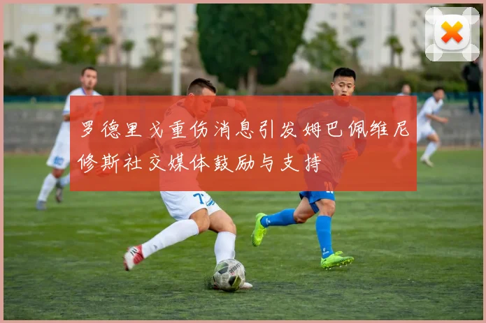 罗德里戈重伤消息引发姆巴佩维尼修斯社交媒体鼓励与支持