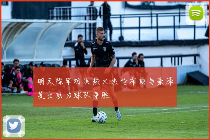 明天绿军对决热火杰伦布朗与豪泽复出助力球队争胜