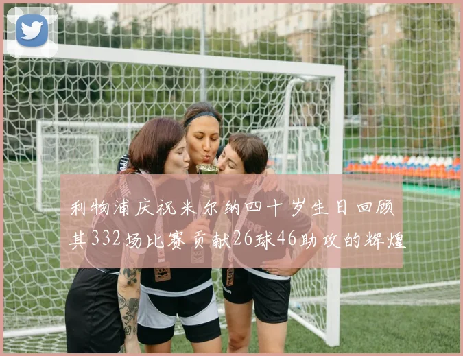 利物浦庆祝米尔纳四十岁生日回顾其332场比赛贡献26球46助攻的辉煌历程