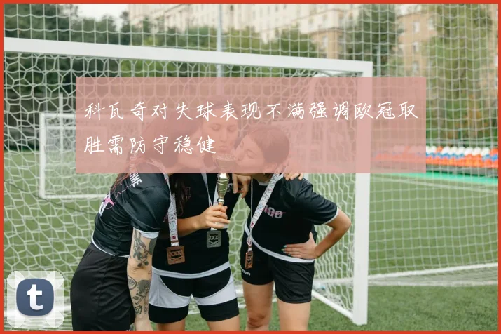 科瓦奇对失球表现不满强调欧冠取胜需防守稳健