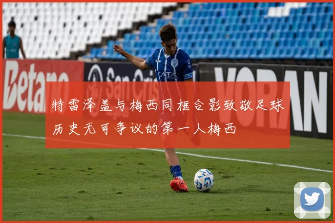 特雷泽盖与梅西同框合影致敬足球历史无可争议的第一人梅西