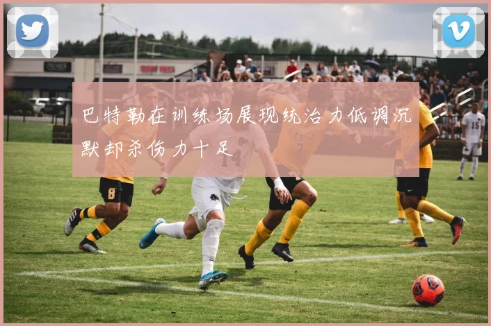 巴特勒在训练场展现统治力低调沉默却杀伤力十足
