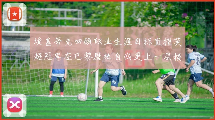 埃基蒂克回顾职业生涯目标直指英超冠军在巴黎磨练自我更上一层楼