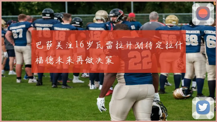 巴萨关注16岁瓦雷拉计划待定拉什福德未来再做决策