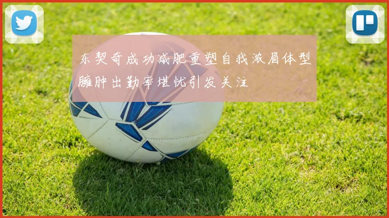 东契奇成功减肥重塑自我浓眉体型臃肿出勤率堪忧引发关注
