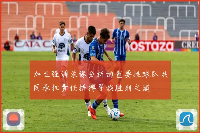 加兰强调录像分析的重要性球队共同承担责任拼搏寻找胜利之道