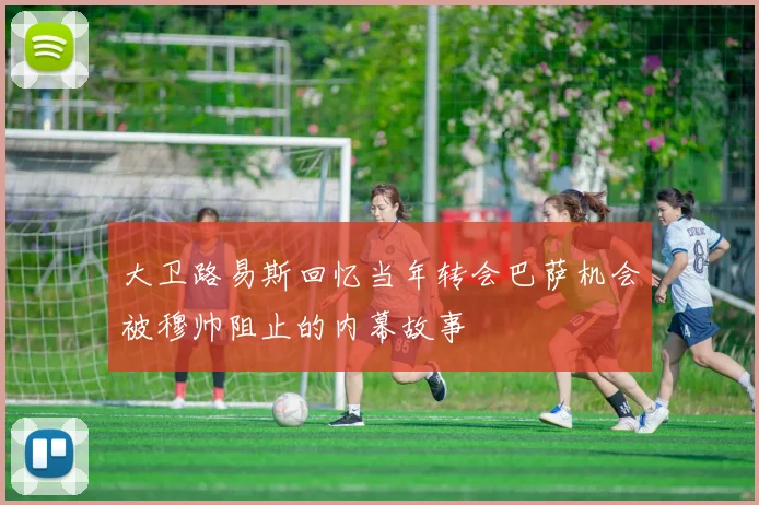 大卫路易斯回忆当年转会巴萨机会被穆帅阻止的内幕故事
