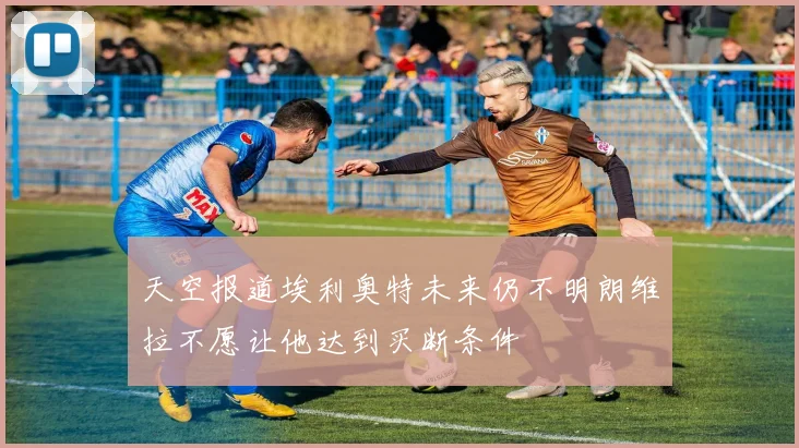 天空报道埃利奥特未来仍不明朗维拉不愿让他达到买断条件