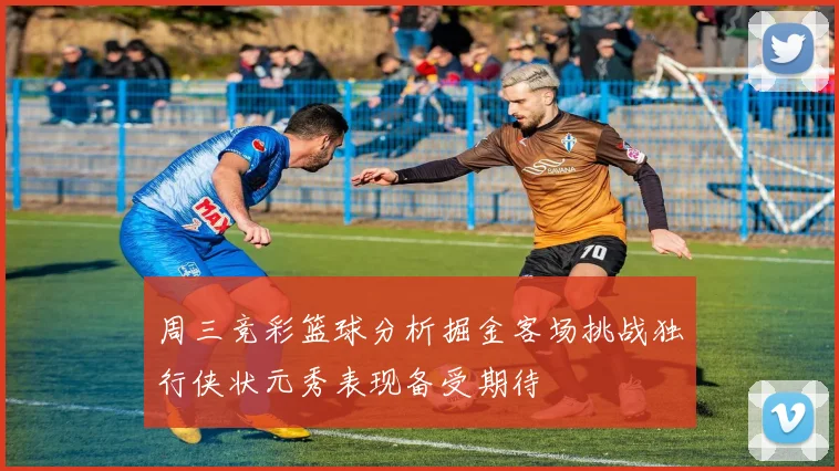 周三竞彩篮球分析掘金客场挑战独行侠状元秀表现备受期待