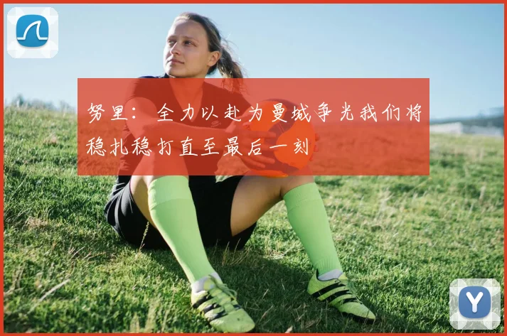 努里：全力以赴为曼城争光我们将稳扎稳打直至最后一刻