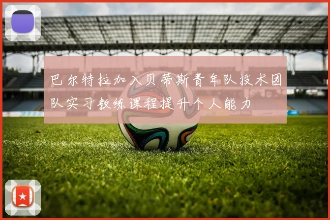 巴尔特拉加入贝蒂斯青年队技术团队实习教练课程提升个人能力
