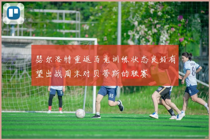 瑟尔洛特重返马竞训练状态良好有望出战周末对贝蒂斯的联赛