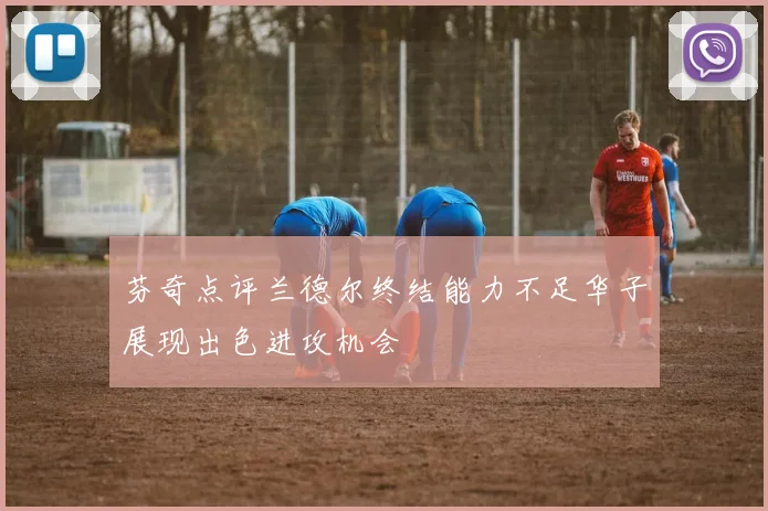 芬奇点评兰德尔终结能力不足华子展现出色进攻机会