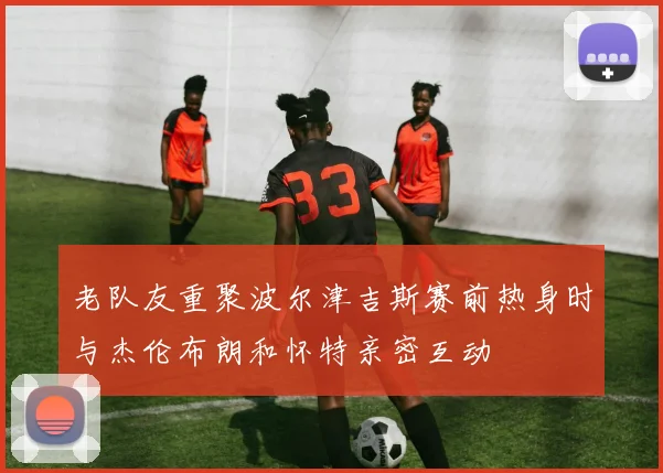 老队友重聚波尔津吉斯赛前热身时与杰伦布朗和怀特亲密互动