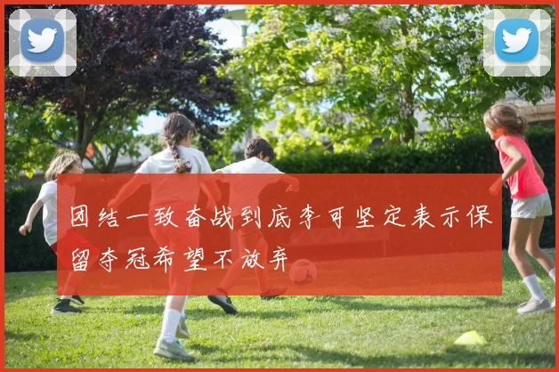 团结一致奋战到底李可坚定表示保留夺冠希望不放弃