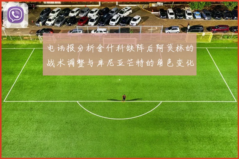 电讯报分析舍什科缺阵后阿莫林的战术调整与库尼亚芒特的角色变化