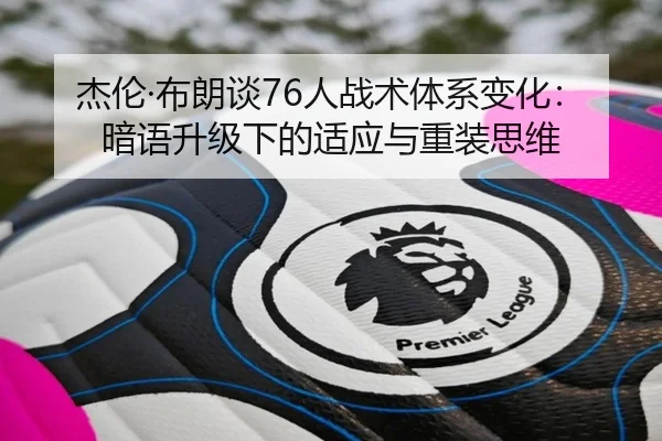杰伦·布朗谈76人战术体系变化:暗语升级下的适应与重装思维